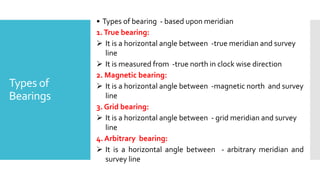 Types of
Bearings
• Types of bearing - based upon meridian
1.True bearing:
 It is a horizontal angle between -true meridian and survey
line
 It is measured from -true north in clock wise direction
2. Magnetic bearing:
 It is a horizontal angle between -magnetic north and survey
line
3. Grid bearing:
 It is a horizontal angle between - grid meridian and survey
line
4. Arbitrary bearing:
 It is a horizontal angle between - arbitrary meridian and
survey line
 