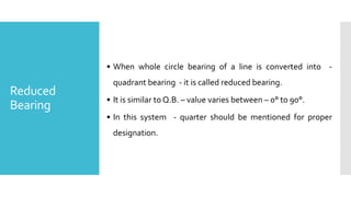 Reduced
Bearing
• When whole circle bearing of a line is converted into -
quadrant bearing - it is called reduced bearing.
• It is similar to Q.B. – value varies between – 0° to 90°.
• In this system - quarter should be mentioned for proper
designation.
 