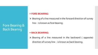 Fore Bearing &
Back Bearing
• FORE BEARING:
 Bearing of a line measured in the forward direction of survey
line - is known as fore bearing.
• BACK BEARING:
 Bearing of a line measured in the backward ( opposite)
direction of survey line - is known as back bearing.
 