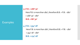 Examples
3.) F.B. = 2660 30’
Here F.B. is more than 1800, therefore B.B. = F.B. - 1800
= 2660 30’ - 1800
B.B. = 860 30’
4.) F.B. = 3540 18’
Here F.B. is more than 1800, therefore B.B. = F.B. - 1800
= 3540 18’ - 1800
B.B. = 1740 18’
 