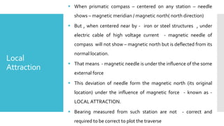 Local
Attraction
 When prismatic compass – centered on any station – needle
shows – magnetic meridian / magnetic north( north direction)
 But , when centered near by - iron or steel structures , under
electric cable of high voltage current - magnetic needle of
compass will not show – magnetic north but is deflected from its
normal location.
 That means - magnetic needle is under the influence of the some
external force
 This deviation of needle form the magnetic north (its original
location) under the influence of magnetic force - known as -
LOCAL ATTRACTION.
 Bearing measured from such station are not - correct and
required to be correct to plot the traverse
 