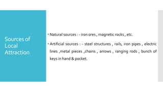 Sources of
Local
Attraction
Natural sources : - iron ores , magnetic rocks , etc.
Artificial sources : - steel structures , rails, iron pipes , electric
lines ,metal pieces ,chains , arrows , ranging rods , bunch of
keys in hand & pocket.
 