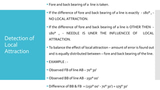Detection of
Local
Attraction
 Fore and back bearing of a line is taken.
 If the difference of fore and back bearing of a line is exactly - 180° , -
NO LOCAL ATTRACTION.
 If the difference of fore and back bearing of a line is OTHER THEN -
180° , - NEEDLE IS UNER THE INFLUENCCE OF LOCAL
ATTRACTION.
 To balance the effect of local attraction – amount of error is found out
and is equally distributed between – fore and back bearing of the line.
 EXAMPLE : -
 Observed FB of line AB – 70° 30’
 Observed BB of line AB - 250° 00’
 Difference of BB & FB = (250° 00’ - 70° 30’) = 179° 30’
 