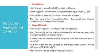 Method of
Application of
Correction
1) First Method:
 Internal angles - are calculated from observed bearing
 Check is applied - sum of internal angles should be equal to (2n-4) X 90°
 If not total error is equally distributed among all the angles
 Then form starting form the unaffected line - bearings of other lines are
corrected from corrected internal angles
1) Second Method:
 From the given bearing - unaffected line is first detected
 Then form unaffected line - bearing of other affected lines are corrected by
finding amount of error at each station.
 If all the lines are affected by local attraction –line with minimum error is
identified
 FB & BB of this line are adjusted by distributing error equally ( making
difference of FB & BB = 180°)
 Then from line FB & BB of other lines are corrected.
 