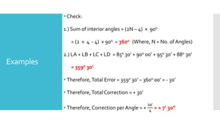 Examples
Check:
1.) Sum of interior angles = (2N – 4) × 900
= (2 × 4 - 4) × 900 = 3600 (Where, N = No. of Angles)
2.) LA + LB + LC + LD = 850 30’ + 900 00’ + 950 30’ + 880 30’
= 3590 30’
Therefore,Total Error = 3590 30’ – 3600 00’ = - 30’
Therefore,Total Correction = + 30’
Therefore, Correction per Angle = +
30′
4
= + 7’ 30”
 