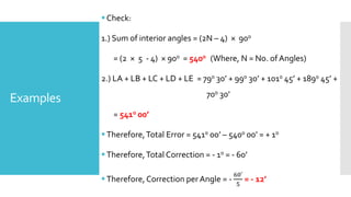 Examples
Check:
1.) Sum of interior angles = (2N – 4) × 900
= (2 × 5 - 4) × 900 = 5400 (Where, N = No. of Angles)
2.) LA + LB + LC + LD + LE = 790 30’ + 990 30’ + 1010 45’ + 1890 45’ +
700 30’
= 5410 00’
Therefore,Total Error = 5410 00’ – 5400 00’ = + 10
Therefore,Total Correction = - 10 = - 60’
Therefore, Correction per Angle = -
60′
5
= - 12’
 