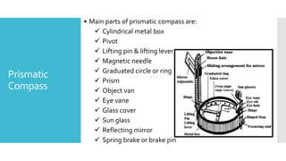 Prismatic
Compass
• Main parts of prismatic compass are:
 Cylindrical metal box
 Pivot
 Lifting pin & lifting lever
 Magnetic needle
 Graduated circle or ring
 Prism
 Object van
 Eye vane
 Glass cover
 Sun glass
 Reflecting mirror
 Spring brake or brake pin
 