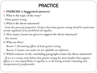 PRACTICE
 EXERCISE 1: Suggested answers:
1.What is the topic of the essay?
- Home genetic testing
2.What is the thesis statement?
- From this personal perspective,I believe that home genetic testing should be much more
strictly regulated,if not prohibited all together.
3. How many reasons are given to support the thesis statement?
- Two reasons
4.What are they?
- Reason 1:Devastating effects of home genetic testing
- Reason 2:Genetic test results are not infallible nor definitive
5.Which sentence in the concluding paragraph restates the thesis statement?
- If we,as a society,truly believe that genetic testing has more benefits than negative
effects,it is our responsibility to regulate it,so all testing includes counseling and
interpretation by professionals.
 