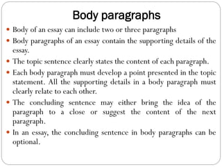 Body paragraphs
 Body of an essay can include two or three paragraphs
 Body paragraphs of an essay contain the supporting details of the
essay.
 The topic sentence clearly states the content of each paragraph.
 Each body paragraph must develop a point presented in the topic
statement. All the supporting details in a body paragraph must
clearly relate to each other.
 The concluding sentence may either bring the idea of the
paragraph to a close or suggest the content of the next
paragraph.
 In an essay, the concluding sentence in body paragraphs can be
optional.
 