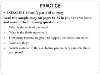 PRACTICE
 EXERCISE 1: Identify parts of an essay
Read the sample essay on pages 84-85 in your course book
and answer the following questions:
1. What is the topic of the essay?
2. What is the thesis statement?
3. How many reasons are given to support the thesis statement?
4. What are they?
5. Which sentence in the concluding paragraph restates the thesis
statement?
 