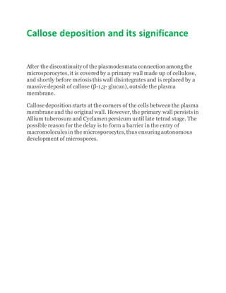 Callose deposition and its significance
After the discontinuity of the plasmodesmata connection among the
microsporocytes, it is covered by a primary wall made up of cellulose,
and shortly before meiosis this wall disintegrates and is replaced by a
massive deposit of callose (β-1,3- glucan), outside the plasma
membrane.
Callose deposition starts at the corners of the cells between the plasma
membrane and the original wall. However, the primary wall persists in
Allium tuberosum and Cyclamen persicum until late tetrad stage. The
possible reason for the delay is to form a barrier in the entry of
macromolecules in the microsporocytes,thus ensuringautonomous
development of microspores.
 