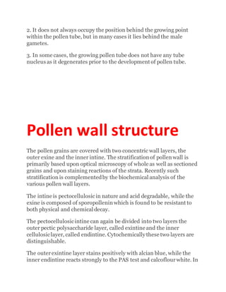 2. It does not always occupy the position behind the growing point
within the pollen tube, but in many cases it lies behind the male
gametes.
3. In some cases, the growing pollen tube does not have any tube
nucleus as it degenerates prior to the development of pollen tube.
Pollen wall structure
The pollen grains are covered with two concentric wall layers, the
outer exine and the inner intine. The stratification of pollen wall is
primarily based upon optical microscopy of whole as well as sectioned
grains and upon staining reactions of the strata. Recently such
stratification is complementedby the biochemical analysis of the
various pollen wall layers.
The intine is pectocellulosicin nature and acid degradable, while the
exine is composed of sporopollenin which is found to be resistant to
both physical and chemical decay.
The pectocellulosicintine can again be divided into two layers the
outer pectic polysaccharide layer, called exintine and the inner
cellulosiclayer, called endintine. Cytochemically these two layers are
distinguishable.
The outerexintine layer stains positively with alcian blue, while the
inner endintine reacts strongly to the PAS test and calcoflourwhite. In
 