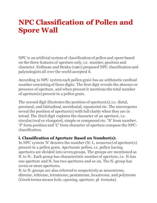 NPC Classification of Pollen and
Spore Wall
NPC is an artificial system of classification of pollen and spore based
on the three features of aperture only, i.e. number, position and
character. Erdtman and Straka (1961) proposed NPC classification and
palynologists all over the world accepted it.
According to NPC system each pollen grain has an arithmetic cardinal
number consistingof three digits. The first digit reveals the absence or
presence of aperture, and when present it mentions the total number
of aperture(s) present in a pollen grain.
The second digit illustrates the position of aperture(s),i.e. distal,
proximal, and latitudinal, meridonial, equatorial etc. The microspores
reveal the position of aperture(s) with full clarity when they are in
tetrad. The third digit explains the character of an aperture, i.e.
circular/oval or elongated, simple or compound etc. ‘N’ from number,
‘P’ form position and ‘C’ from character of aperture compose the NPC-
classification.
i. Classification of Aperture Based on Number(s):
In NPC system ‘N’ denotes the number (N; L. numerus) of aperture(s)
present in a pollen grain. Aperturate pollen, i.e. pollen having
apertures are divided into seven groups. The groups are mentioned as
N1 to N7. Each group has characteristic numberof aperture, i.e. N1 has
one aperture and N2 has two apertures and so on. The N7 group has
seven or more apertures.
N1 to N7 groups are also referred to respectively as monotreme,
ditreme, tritreme, tetratreme, pentatreme, hexatreme, and polytreme
(Greek trema means hole, opening, aperture; pl. tremata).
 