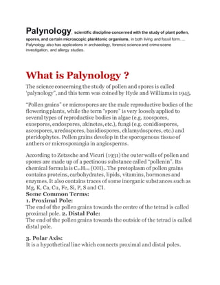 Palynology, scientific discipline concerned with the study of plant pollen,
spores, and certain microscopic planktonic organisms, in both living and fossil form. ...
Palynology also has applications in archaeology, forensic science and crime scene
investigation, and allergy studies.
What is Palynology ?
The science concerning the study of pollen and spores is called
‘palynology”, and this term was coined by Hyde and Williams in 1945.
“Pollen grains” or microspores are the male reproductive bodies of the
floweringplants, while the term “spore” is very loosely applied to
several types of reproductive bodies in algae (e.g. zoospores,
exospores, endospores, akinetes,etc.), fungi (e.g. conidiospores,
ascospores, uredospores, basidiospores, chlamydospores, etc.) and
pteridophytes. Pollen grains develop in the sporogenous tissue of
anthers or microsporangia in angiosperms.
According to Zetzsche and Vicuri (1931) the outer walls of pollen and
spores are made up of a pectinous substance called “pollenin”. Its
chemical formulais C90H129 (OH)5.The protoplasm of pollen grains
contains proteins, carbohydrates, lipids, vitamins, hormones and
enzymes.It also contains traces of some inorganic substances such as
Mg, K, Ca, Cu, Fe, Si, P, S and CI.
Some Common Terms:
1. Proximal Pole:
The end of the pollen grains towards the centre of the tetrad is called
proximal pole. 2. Distal Pole:
The end of the pollen grains towards the outside of the tetrad is called
distal pole.
3. Polar Axis:
It is a hypothetical line which connects proximal and distal poles.
 