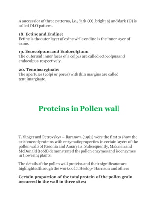 A succession of three patterns, i.e., dark (O), bright a) and dark (O) is
called OLO-pattern.
18. Ectine and Endine:
Ectine is the outer layer of exine while endine is the inner layer of
exine.
19. Ectocolptum and Endocolpium:
The outerand inner faces of a colpus are called ectocolpus and
endocolpus, respectively.
20. Tenuimarginate:
The apertures (colpi or pores) with thin margins are called
tenuimarginate.
Proteins in Pollen wall
T. Singer and Petrovskya – Baranova (1961) were the first to show the
existence of proteins with enzymaticproperties in certain layers of the
pollen walls of Paeonia and Amaryllis. Subsequently,Makinen and
McDonald (1968) demonstrated the pollen enzymes and isoenzymes
in floweringplants.
The details of the pollen wall proteins and their significance are
highlighted through the works of J. Heslop- Harrison and others
Certain proportion of the total protein of the pollen grain
occurred in the wall in three sites:
 