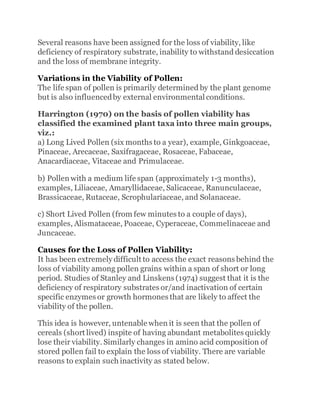 Several reasons have been assigned for the loss of viability, like
deficiency of respiratory substrate, inability to withstand desiccation
and the loss of membrane integrity.
Variations in the Viability of Pollen:
The life span of pollen is primarily determined by the plant genome
but is also influencedby external environmental conditions.
Harrington (1970) on the basis of pollen viability has
classified the examined plant taxa into three main groups,
viz.:
a) Long Lived Pollen (six months to a year), example, Ginkgoaceae,
Pinaceae, Arecaceae, Saxifragaceae, Rosaceae, Fabaceae,
Anacardiaceae, Vitaceae and Primulaceae.
b) Pollen with a medium life span (approximately 1-3 months),
examples, Liliaceae, Amaryllidaceae, Salicaceae, Ranunculaceae,
Brassicaceae, Rutaceae, Scrophulariaceae, and Solanaceae.
c) Short Lived Pollen (from few minutes to a couple of days),
examples, Alismataceae, Poaceae, Cyperaceae, Commelinaceae and
Juncaceae.
Causes for the Loss of Pollen Viability:
It has been extremely difficult to access the exact reasons behind the
loss of viability among pollen grains within a span of short or long
period. Studies of Stanley and Linskens (1974) suggest that it is the
deficiency of respiratory substrates or/and inactivation of certain
specific enzymes or growth hormones that are likely to affect the
viability of the pollen.
This idea is however, untenable when it is seen that the pollen of
cereals (short lived) inspite of having abundant metabolites quickly
lose their viability. Similarly changes in amino acid composition of
stored pollen fail to explain the loss of viability. There are variable
reasons to explain such inactivity as stated below.
 