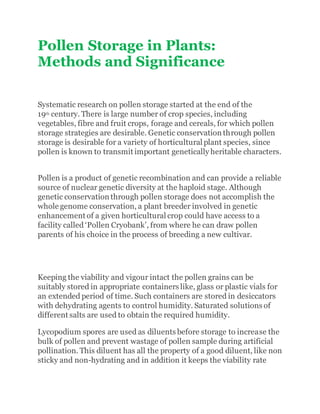 Pollen Storage in Plants:
Methods and Significance
Systematic research on pollen storage started at the end of the
19th century. There is large number of crop species, including
vegetables, fibre and fruit crops, forage and cereals, for which pollen
storage strategies are desirable. Genetic conservation through pollen
storage is desirable for a variety of horticultural plant species, since
pollen is known to transmit important genetically heritable characters.
Pollen is a product of genetic recombination and can provide a reliable
source of nuclear genetic diversity at the haploid stage. Although
genetic conservation through pollen storage does not accomplish the
whole genome conservation, a plant breeder involved in genetic
enhancement of a given horticultural crop could have access to a
facility called ‘Pollen Cryobank’, from where he can draw pollen
parents of his choice in the process of breeding a new cultivar.
Keeping the viability and vigour intact the pollen grains can be
suitably stored in appropriate containers like, glass or plastic vials for
an extended period of time. Such containers are stored in desiccators
with dehydrating agents to control humidity. Saturated solutions of
different salts are used to obtain the required humidity.
Lycopodium spores are used as diluents before storage to increase the
bulk of pollen and prevent wastage of pollen sample during artificial
pollination. This diluent has all the property of a good diluent, like non
sticky and non-hydrating and in addition it keeps the viability rate
 