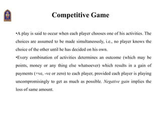 Competitive Game
•A play is said to occur when each player chooses one of his activities. The
choices are assumed to be made simultaneously, i.e., no player knows the
choice of the other until he has decided on his own.
•Every combination of activities determines an outcome (which may be
points, money or any thing else whatsoever) which results in a gain of
payments (+ve, -ve or zero) to each player, provided each player is playing
uncompromisingly to get as much as possible. Negative gain implies the
loss of same amount.
 