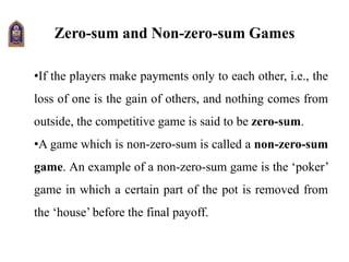 Zero-sum and Non-zero-sum Games
•If the players make payments only to each other, i.e., the
loss of one is the gain of others, and nothing comes from
outside, the competitive game is said to be zero-sum.
•A game which is non-zero-sum is called a non-zero-sum
game. An example of a non-zero-sum game is the ‘poker’
game in which a certain part of the pot is removed from
the ‘house’ before the final payoff.
 
