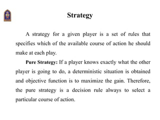Strategy
A strategy for a given player is a set of rules that
specifies which of the available course of action he should
make at each play.
Pure Strategy: If a player knows exactly what the other
player is going to do, a deterministic situation is obtained
and objective function is to maximize the gain. Therefore,
the pure strategy is a decision rule always to select a
particular course of action.
 