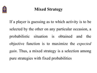 Mixed Strategy
If a player is guessing as to which activity is to be
selected by the other on any particular occasion, a
probabilistic situation is obtained and the
objective function is to maximize the expected
gain. Thus, a mixed strategy is a selection among
pure strategies with fixed probabilities
 