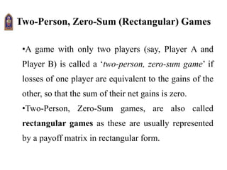 Two-Person, Zero-Sum (Rectangular) Games
•A game with only two players (say, Player A and
Player B) is called a ‘two-person, zero-sum game’ if
losses of one player are equivalent to the gains of the
other, so that the sum of their net gains is zero.
•Two-Person, Zero-Sum games, are also called
rectangular games as these are usually represented
by a payoff matrix in rectangular form.
 