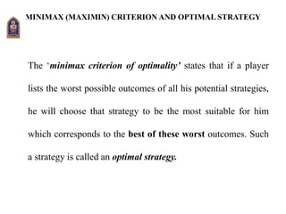 MINIMAX (MAXIMIN) CRITERION AND OPTIMAL STRATEGY
The ‘minimax criterion of optimality’ states that if a player
lists the worst possible outcomes of all his potential strategies,
he will choose that strategy to be the most suitable for him
which corresponds to the best of these worst outcomes. Such
a strategy is called an optimal strategy.
 