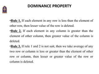 DOMINANCE PROPERTY
•Rule 1. If each element in any row is less than the element of
other row, then lesser value of the row is deleted.
•Rule 2. If each element in any column is greater than the
element of other column, then greater value of the column is
deleted.
•Rule 3. If rule 1 and 2 is not suit, then we take average of any
two row or column is less or greater than the element of other
row or column, then lesser or greater value of the row or
column is deleted.
 