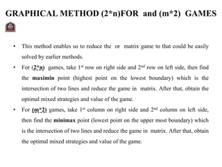 GRAPHICAL METHOD (2*n)FOR and (m*2) GAMES
• This method enables us to reduce the or matrix game to that could be easily
solved by earlier methods.
• For (2*n) games, take 1st row on right side and 2nd row on left side, then find
the maximin point (highest point on the lowest boundary) which is the
intersection of two lines and reduce the game in matrix. After that, obtain the
optimal mixed strategies and value of the game.
• For (m*2) games, take 1st column on right side and 2nd column on left side,
then find the minimax point (lowest point on the upper most boundary) which
is the intersection of two lines and reduce the game in matrix. After that, obtain
the optimal mixed strategies and value of the game.
 