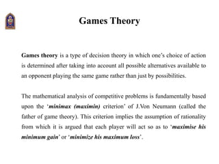 Games Theory
Games theory is a type of decision theory in which one’s choice of action
is determined after taking into account all possible alternatives available to
an opponent playing the same game rather than just by possibilities.
The mathematical analysis of competitive problems is fundamentally based
upon the ‘minimax (maximin) criterion’ of J.Von Neumann (called the
father of game theory). This criterion implies the assumption of rationality
from which it is argued that each player will act so as to ‘maximise his
minimum gain’ or ‘minimize his maximum loss’.
 