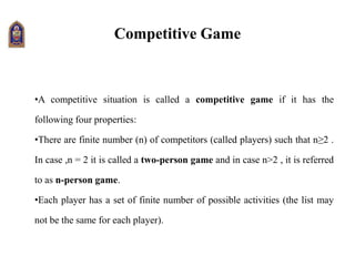 Competitive Game
•A competitive situation is called a competitive game if it has the
following four properties:
•There are finite number (n) of competitors (called players) such that n≥2 .
In case ,n = 2 it is called a two-person game and in case n>2 , it is referred
to as n-person game.
•Each player has a set of finite number of possible activities (the list may
not be the same for each player).
 