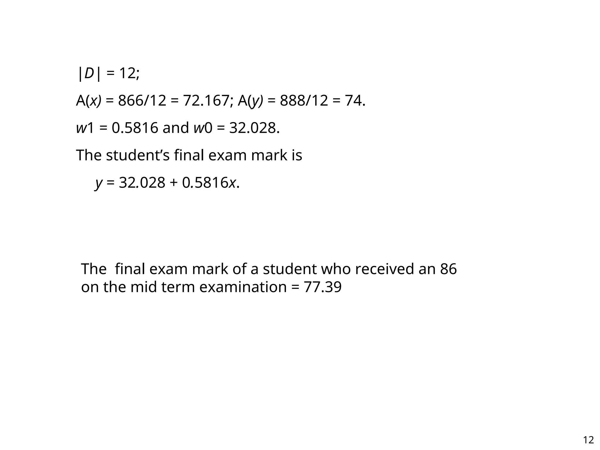 |D| = 12;
A(x) = 866/12 = 72.167; A(y) = 888/12 = 74.
w1 = 0.5816 and w0 = 32.028.
The student’s final exam mark is
y = 32.028 + 0.5816x.
The final exam mark of a student who received an 86
on the mid term examination = 77.39
12
 