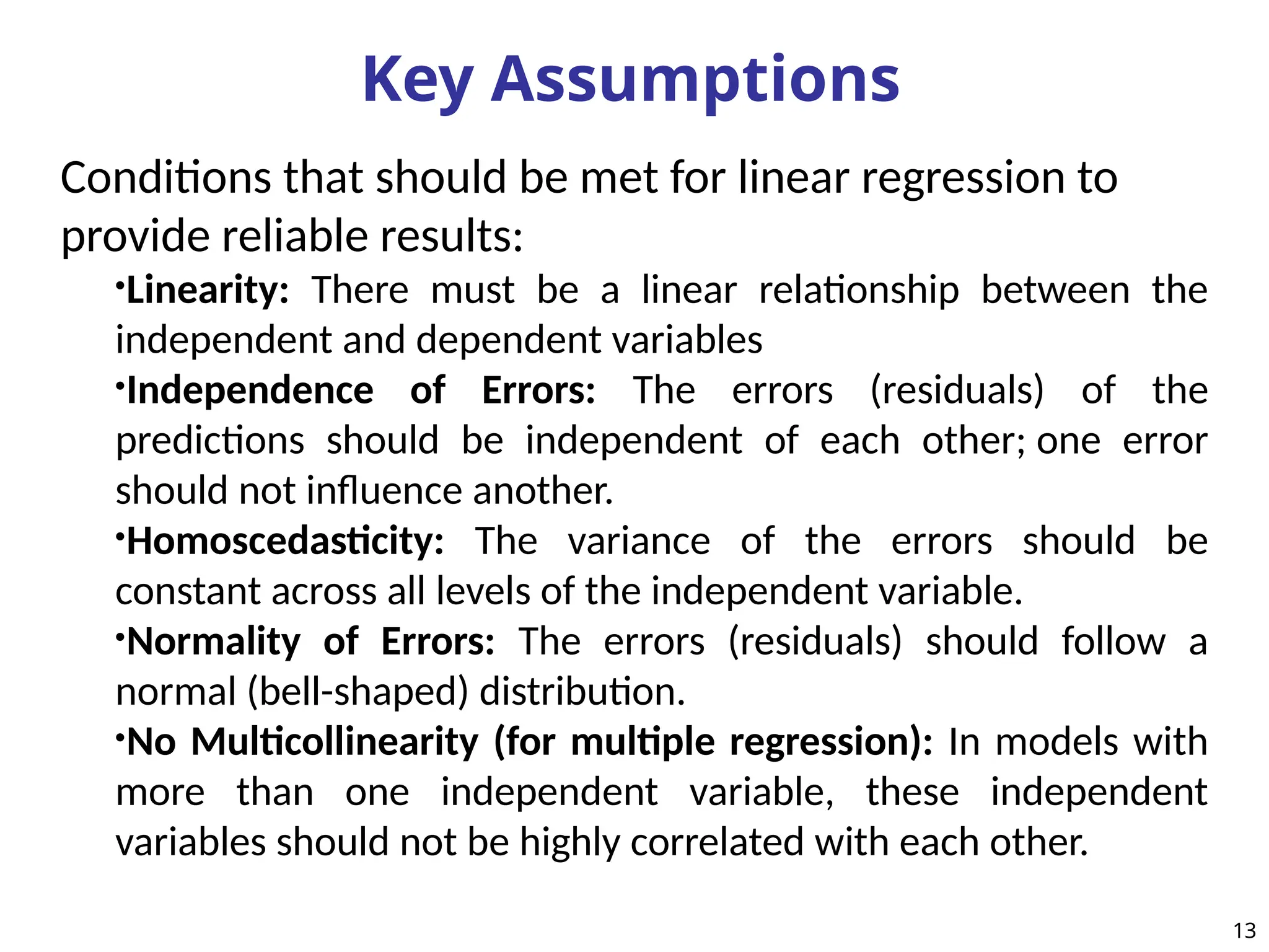 Key Assumptions
Conditions that should be met for linear regression to
provide reliable results:
•Linearity: There must be a linear relationship between the
independent and dependent variables
•Independence of Errors: The errors (residuals) of the
predictions should be independent of each other; one error
should not influence another.
•Homoscedasticity: The variance of the errors should be
constant across all levels of the independent variable.
•Normality of Errors: The errors (residuals) should follow a
normal (bell-shaped) distribution.
•No Multicollinearity (for multiple regression): In models with
more than one independent variable, these independent
variables should not be highly correlated with each other.
13
 