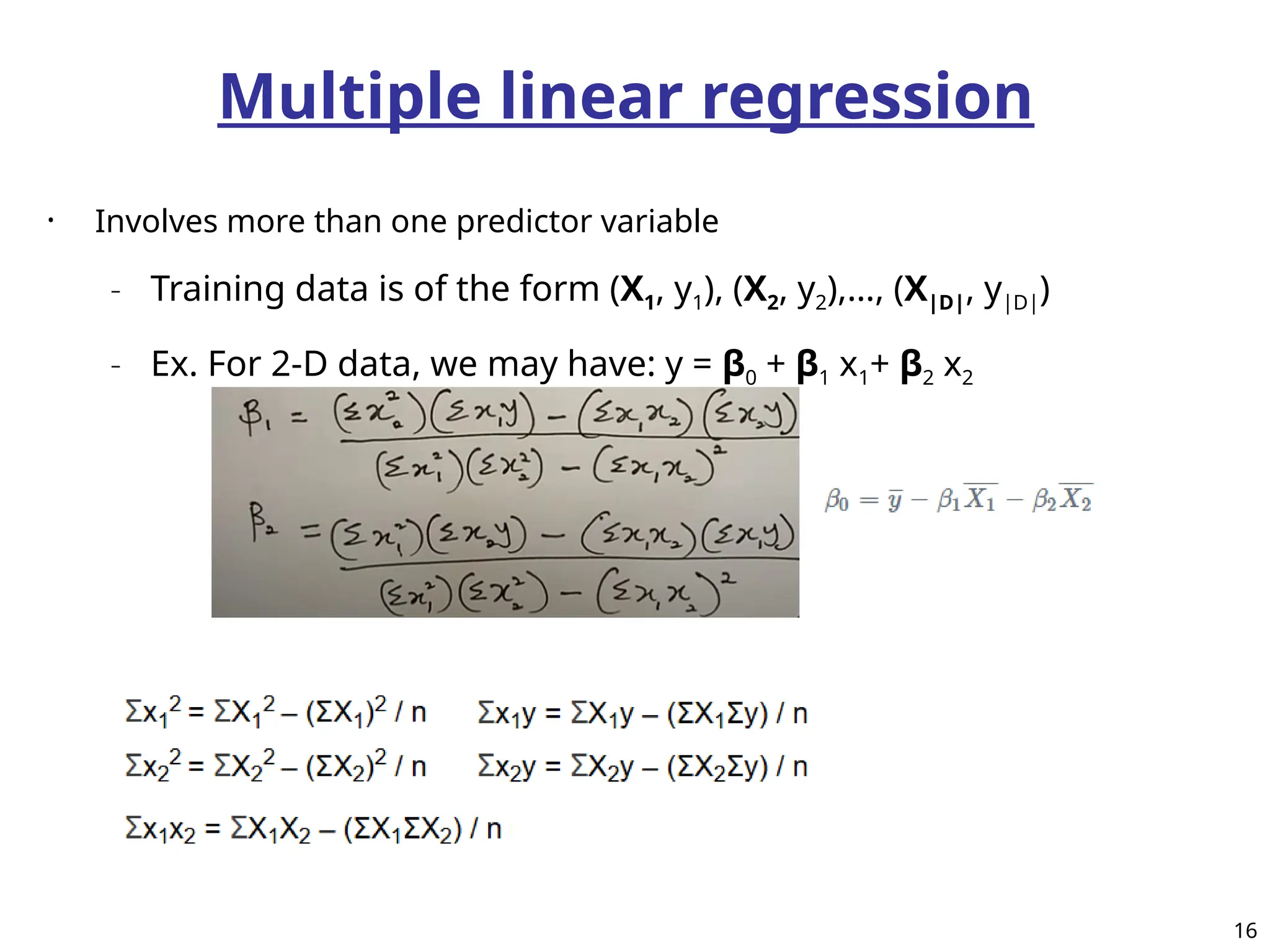 Multiple linear regression
• Involves more than one predictor variable
– Training data is of the form (X1, y1), (X2, y2),…, (X|D|, y|D|)
– Ex. For 2-D data, we may have: y = β0 + β1 x1+ β2 x2
16
 