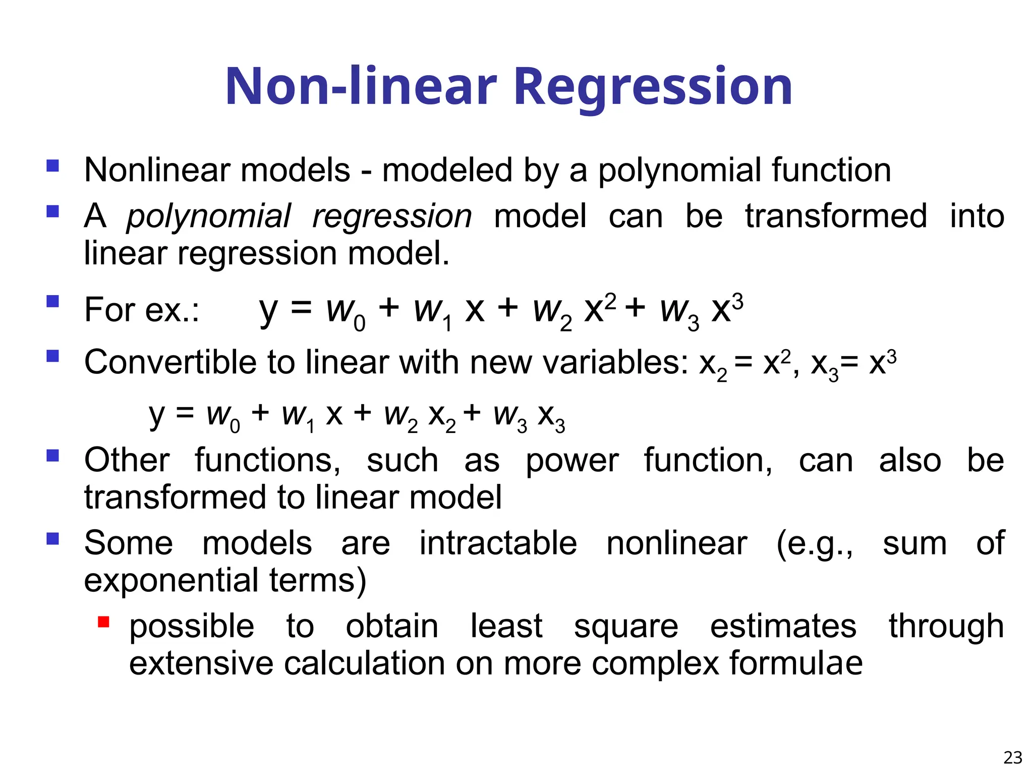  Nonlinear models - modeled by a polynomial function
 A polynomial regression model can be transformed into
linear regression model.

For ex.: y = w0 + w1 x + w2 x2
+ w3 x3
 Convertible to linear with new variables: x2 = x2
, x3= x3
y = w0 + w1 x + w2 x2 + w3 x3
 Other functions, such as power function, can also be
transformed to linear model
 Some models are intractable nonlinear (e.g., sum of
exponential terms)
 possible to obtain least square estimates through
extensive calculation on more complex formulae
Non-linear Regression
23
 