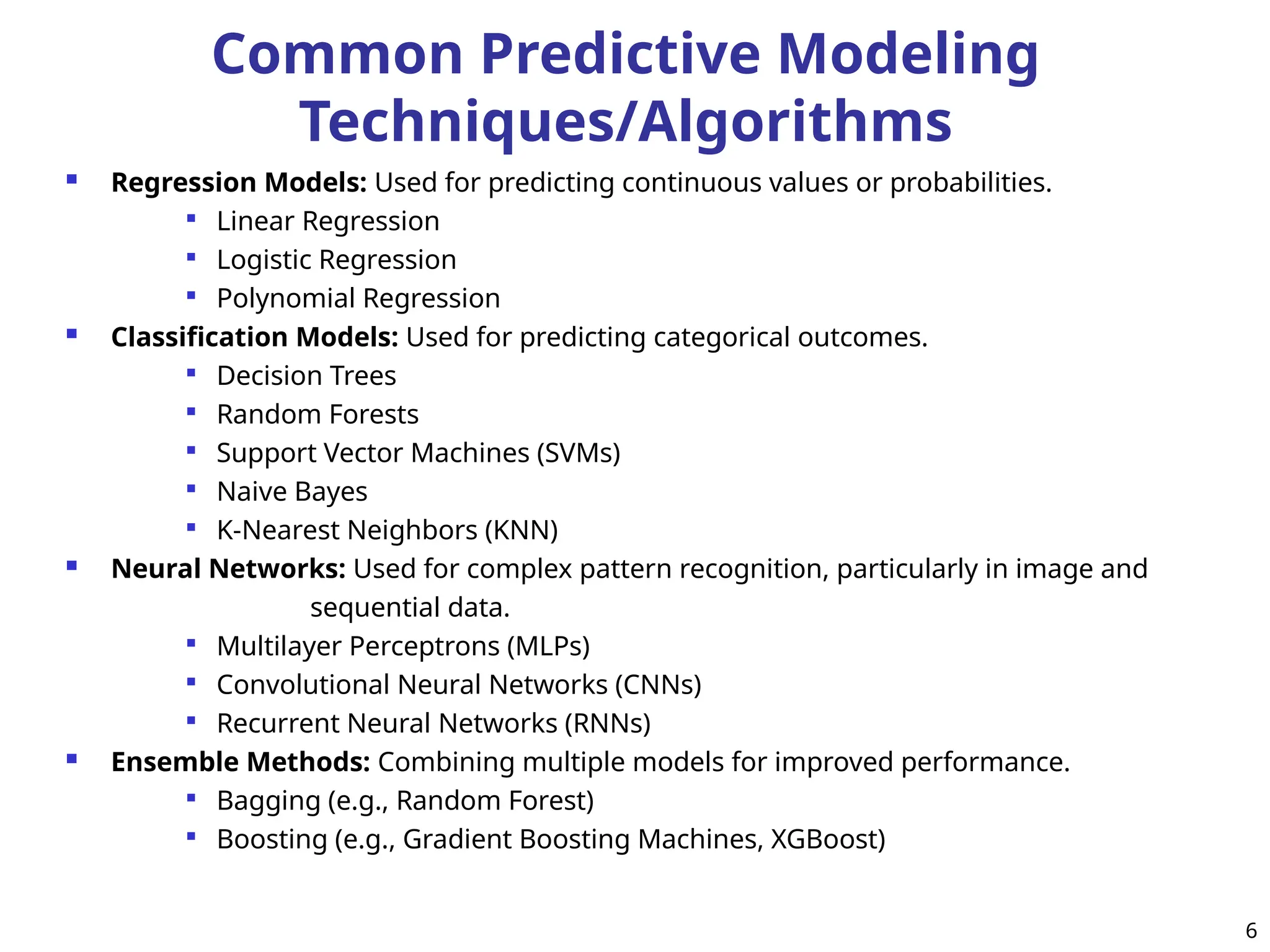 Common Predictive Modeling
Techniques/Algorithms
 Regression Models: Used for predicting continuous values or probabilities.

Linear Regression

Logistic Regression

Polynomial Regression
 Classification Models: Used for predicting categorical outcomes.

Decision Trees

Random Forests

Support Vector Machines (SVMs)

Naive Bayes

K-Nearest Neighbors (KNN)
 Neural Networks: Used for complex pattern recognition, particularly in image and
sequential data.

Multilayer Perceptrons (MLPs)

Convolutional Neural Networks (CNNs)

Recurrent Neural Networks (RNNs)
 Ensemble Methods: Combining multiple models for improved performance.

Bagging (e.g., Random Forest)

Boosting (e.g., Gradient Boosting Machines, XGBoost)
6
 