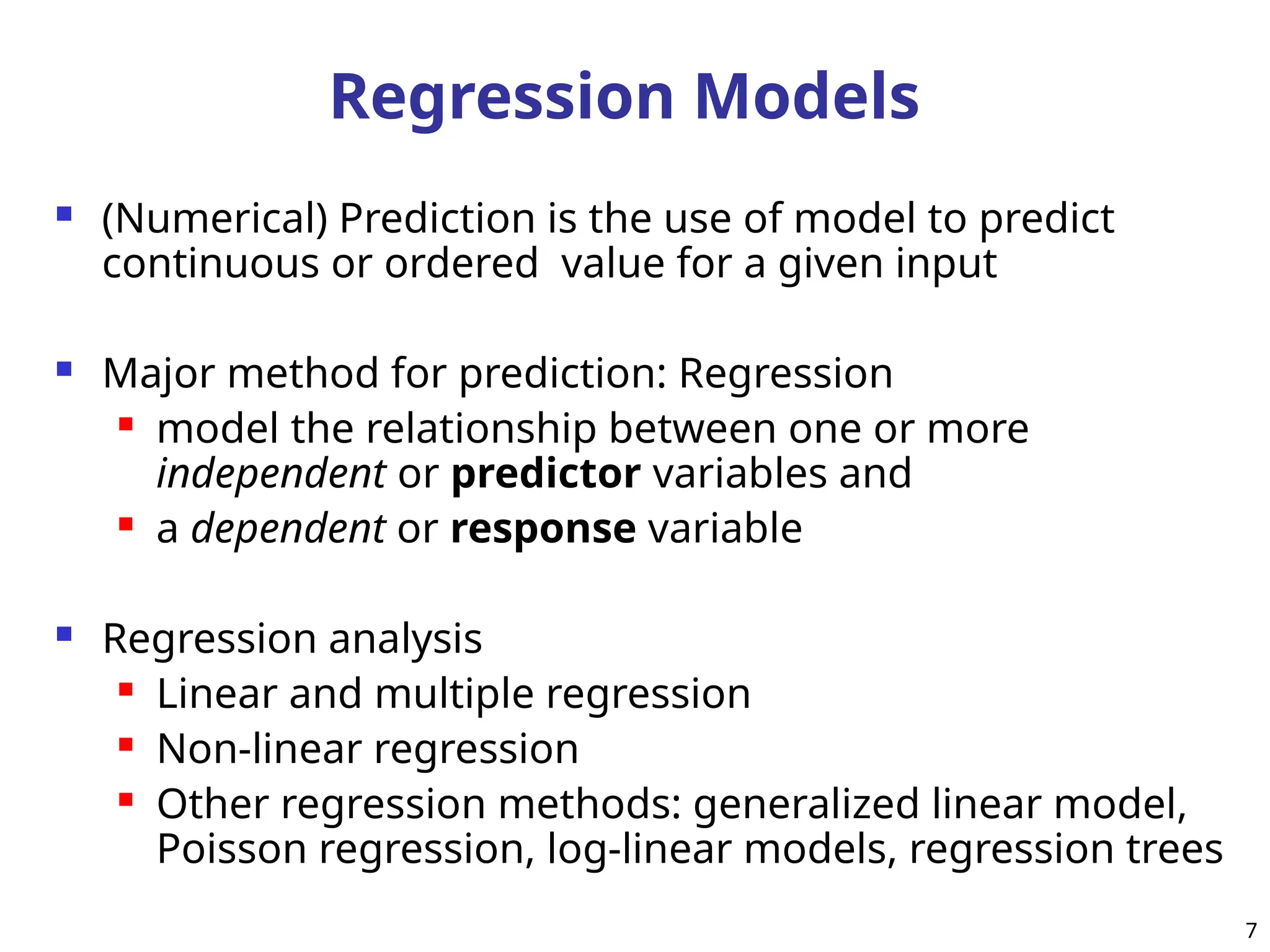 Regression Models
 (Numerical) Prediction is the use of model to predict
continuous or ordered value for a given input
 Major method for prediction: Regression
 model the relationship between one or more
independent or predictor variables and
 a dependent or response variable
 Regression analysis
 Linear and multiple regression
 Non-linear regression
 Other regression methods: generalized linear model,
Poisson regression, log-linear models, regression trees
7
 