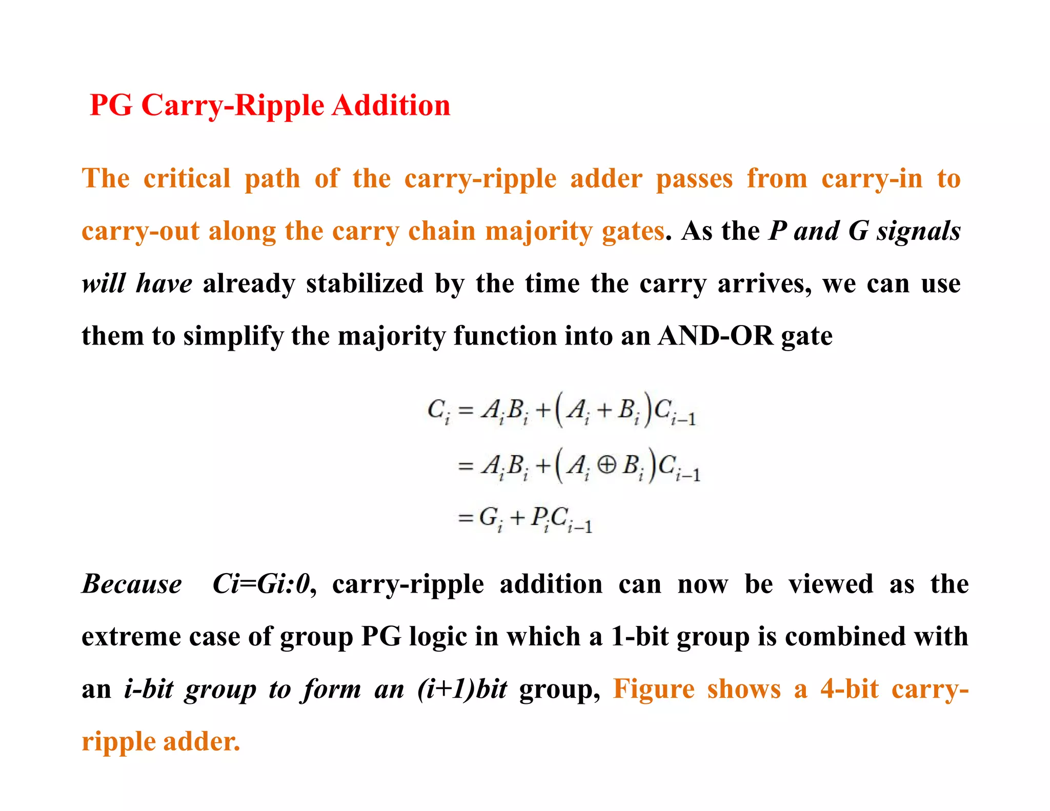 PG Carry-Ripple Addition
The critical path of the carry-ripple adder passes from carry-in to
carry-out along the carry chain majority gates. As the P and G signals
will have already stabilized by the time the carry arrives, we can use
them to simplify the majority function into an AND-OR gate
Because Ci=Gi:0, carry-ripple addition can now be viewed as the
extreme case of group PG logic in which a 1-bit group is combined with
an i-bit group to form an (i+1)bit group, Figure shows a 4-bit carry-
ripple adder.
 