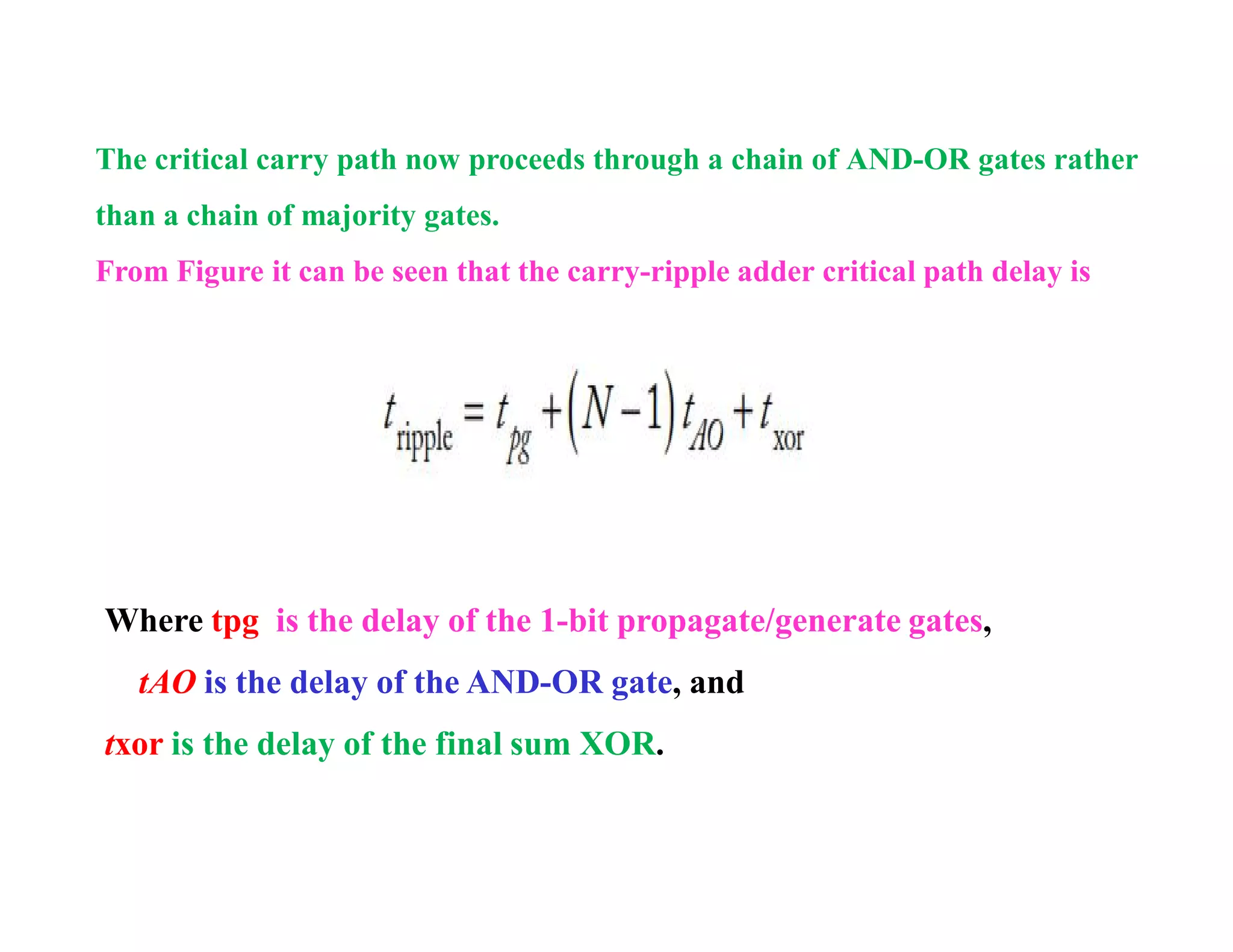 The critical carry path now proceeds through a chain of AND-OR gates rather
than a chain of majority gates.
From Figure it can be seen that the carry-ripple adder critical path delay is
Where tpg is the delay of the 1-bit propagate/generate gates,
tAO is the delay of the AND-OR gate, and
txor is the delay of the final sum XOR.
 