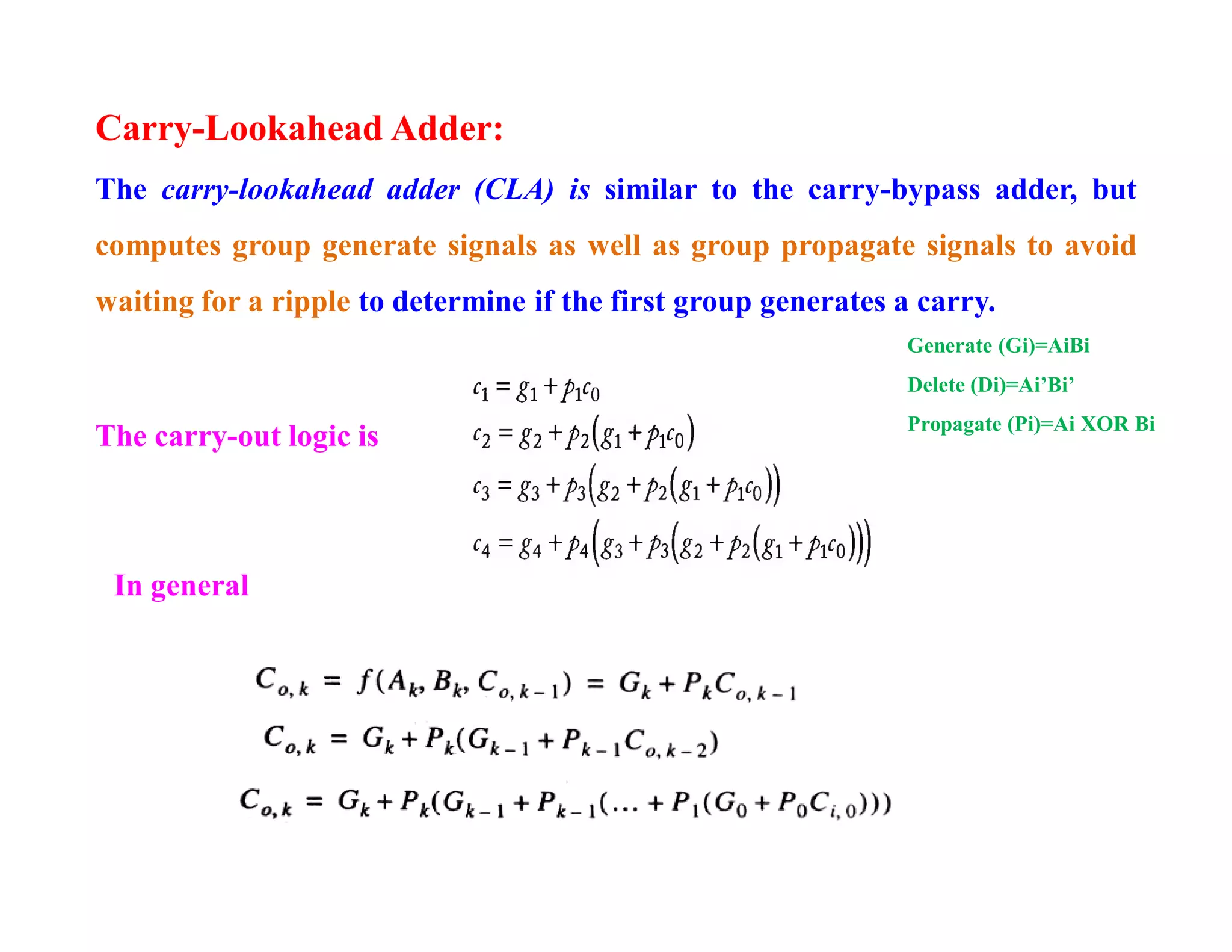 Carry-Lookahead Adder:
The carry-lookahead adder (CLA) is similar to the carry-bypass adder, but
computes group generate signals as well as group propagate signals to avoid
waiting for a ripple to determine if the first group generates a carry.
In general
The carry-out logic is
Generate (Gi)=AiBi
Delete (Di)=Ai’Bi’
Propagate (Pi)=Ai XOR Bi
 