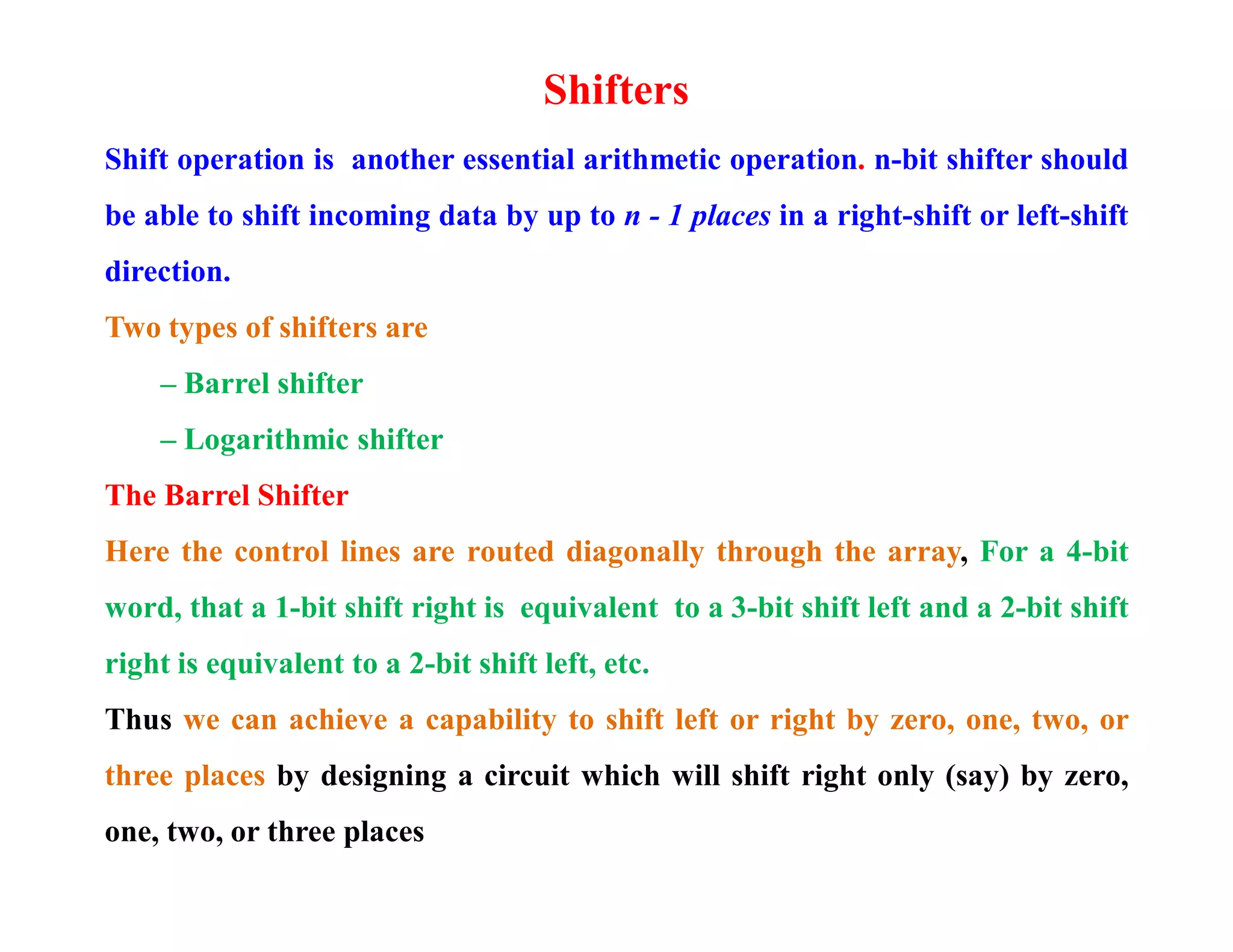 Shifters
Shift operation is another essential arithmetic operation. n-bit shifter should
be able to shift incoming data by up to n - 1 places in a right-shift or left-shift
direction.
Two types of shifters are
– Barrel shifter
– Logarithmic shifter
The Barrel Shifter
Here the control lines are routed diagonally through the array, For a 4-bit
word, that a 1-bit shift right is equivalent to a 3-bit shift left and a 2-bit shift
right is equivalent to a 2-bit shift left, etc.
Thus we can achieve a capability to shift left or right by zero, one, two, or
three places by designing a circuit which will shift right only (say) by zero,
one, two, or three places
 