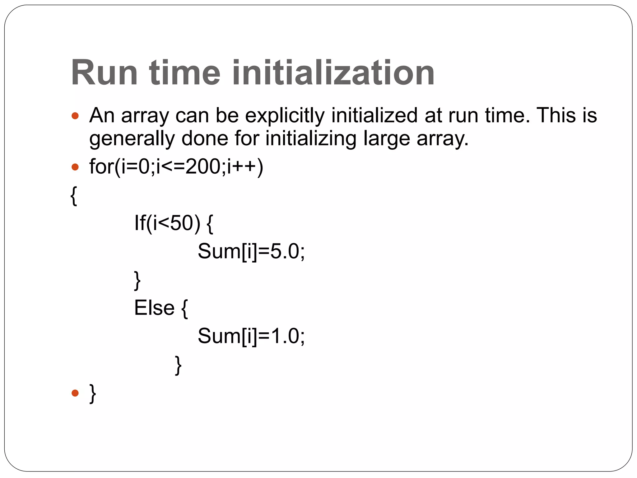 Run time initialization
 An array can be explicitly initialized at run time. This is
generally done for initializing large array.
 for(i=0;i<=200;i++)
{
If(i<50) {
Sum[i]=5.0;
}
Else {
Sum[i]=1.0;
}
 }
 