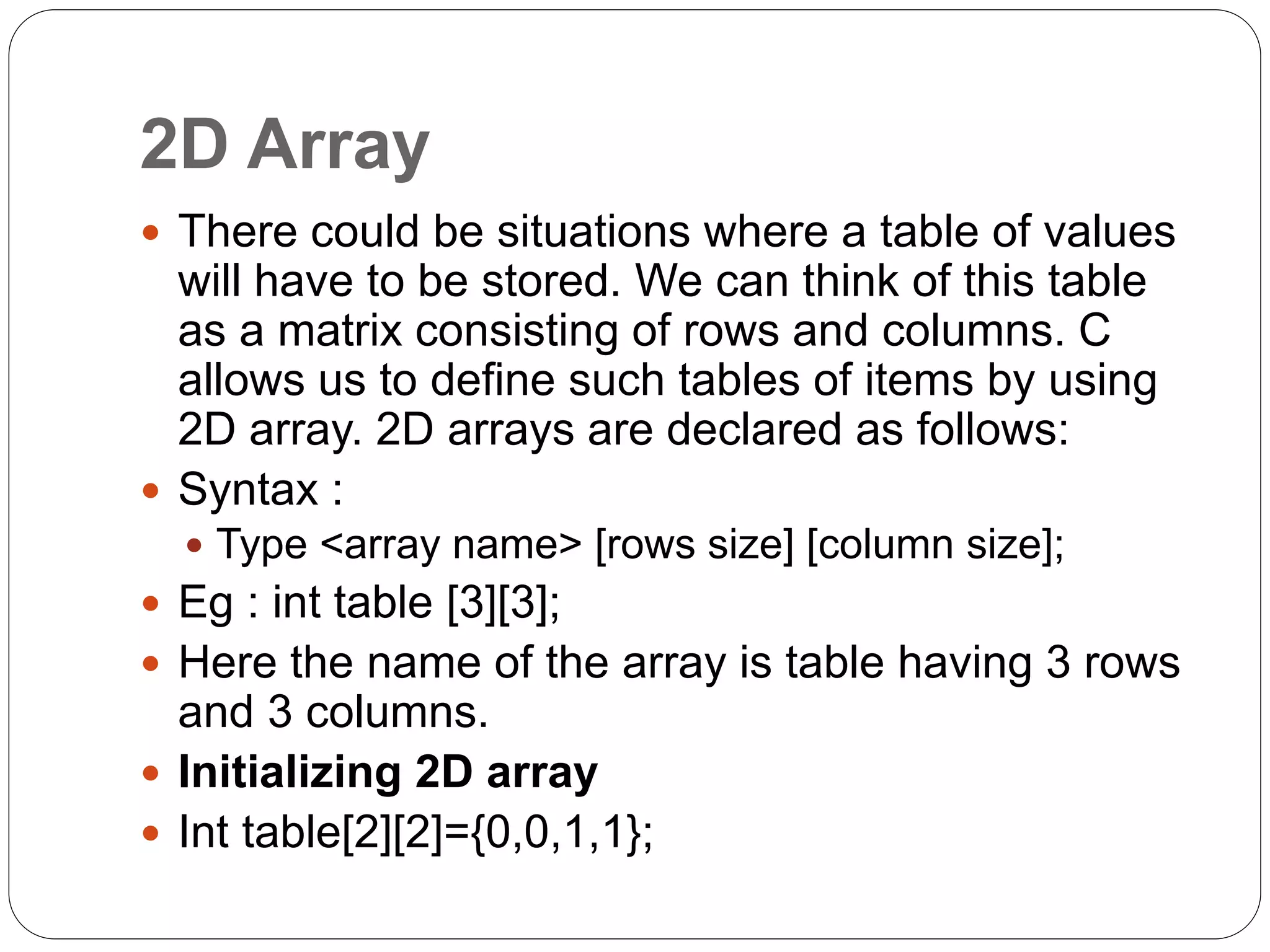 2D Array
 There could be situations where a table of values
will have to be stored. We can think of this table
as a matrix consisting of rows and columns. C
allows us to define such tables of items by using
2D array. 2D arrays are declared as follows:
 Syntax :
 Type <array name> [rows size] [column size];
 Eg : int table [3][3];
 Here the name of the array is table having 3 rows
and 3 columns.
 Initializing 2D array
 Int table[2][2]={0,0,1,1};
 
