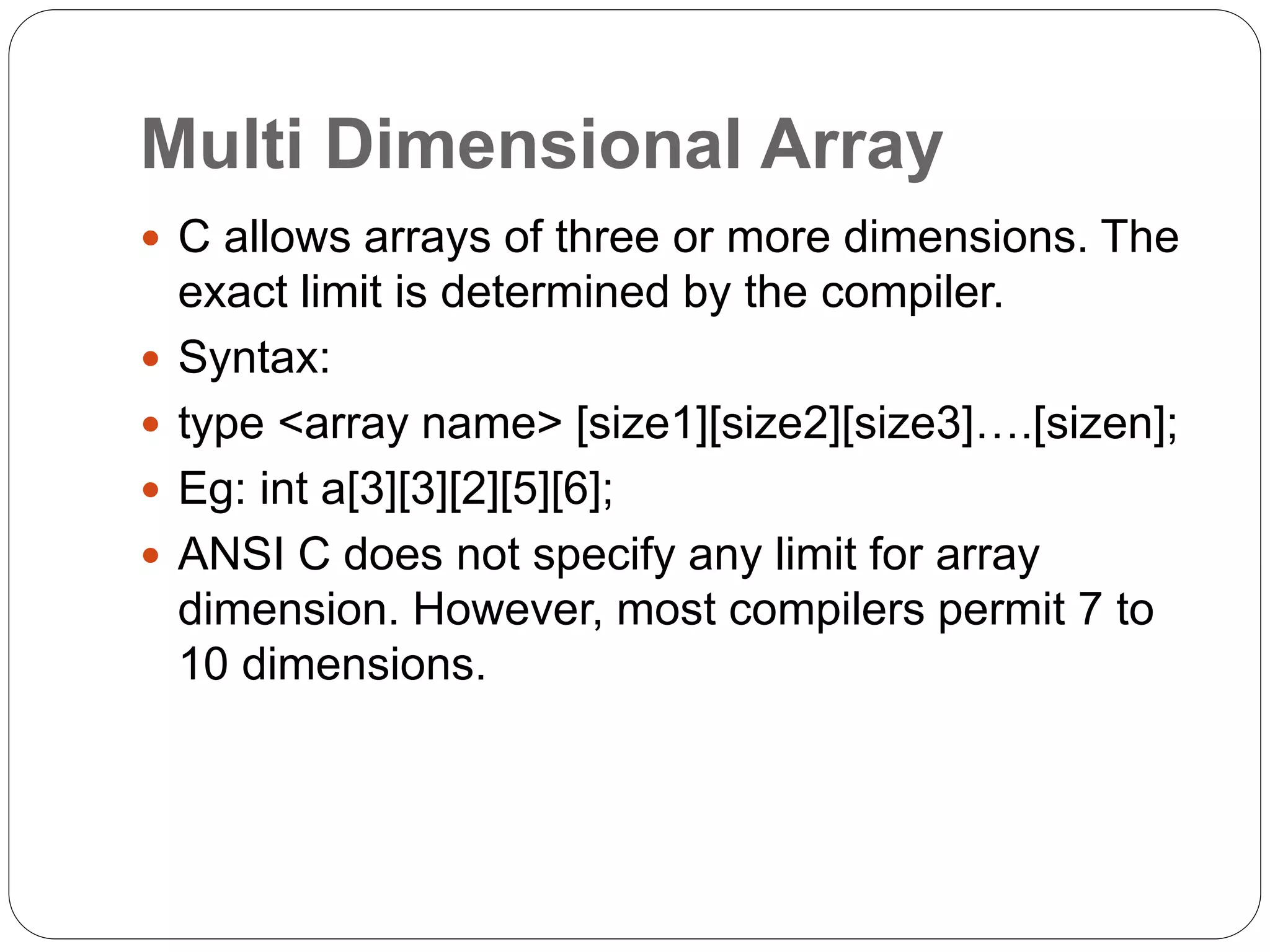 Multi Dimensional Array
 C allows arrays of three or more dimensions. The
exact limit is determined by the compiler.
 Syntax:
 type <array name> [size1][size2][size3]….[sizen];
 Eg: int a[3][3][2][5][6];
 ANSI C does not specify any limit for array
dimension. However, most compilers permit 7 to
10 dimensions.
 