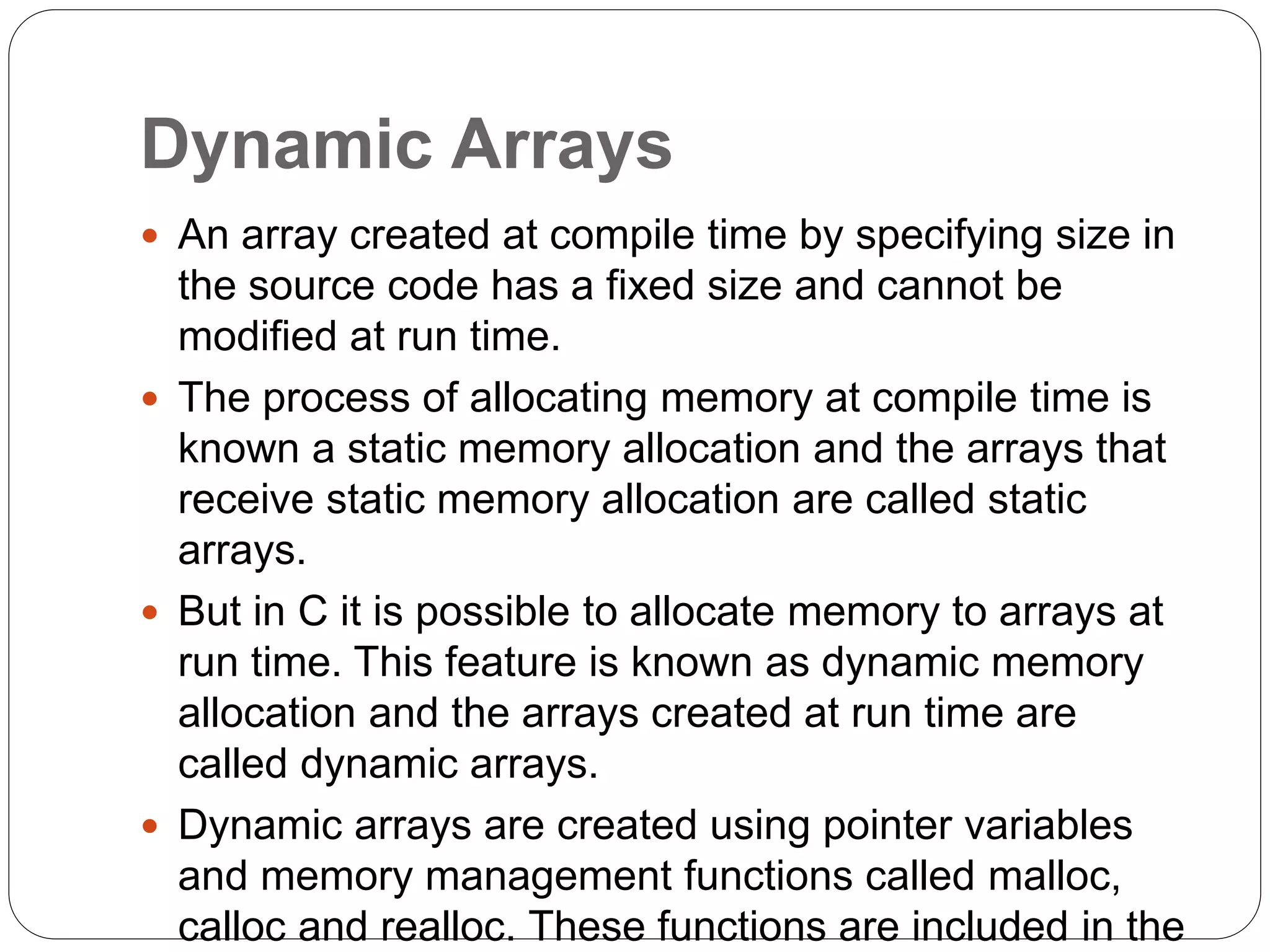 Dynamic Arrays
 An array created at compile time by specifying size in
the source code has a fixed size and cannot be
modified at run time.
 The process of allocating memory at compile time is
known a static memory allocation and the arrays that
receive static memory allocation are called static
arrays.
 But in C it is possible to allocate memory to arrays at
run time. This feature is known as dynamic memory
allocation and the arrays created at run time are
called dynamic arrays.
 Dynamic arrays are created using pointer variables
and memory management functions called malloc,
calloc and realloc. These functions are included in the
 