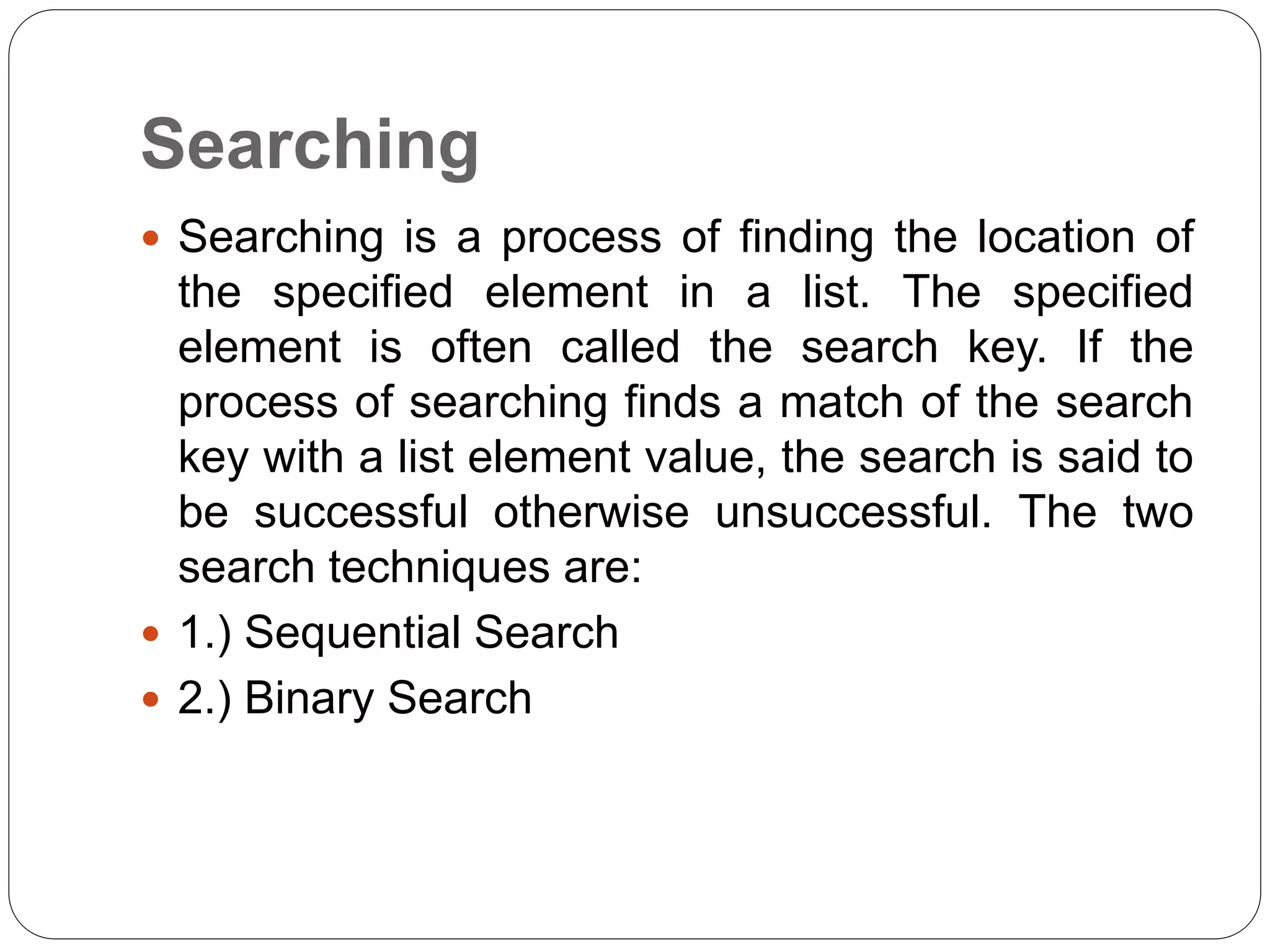 Searching
 Searching is a process of finding the location of
the specified element in a list. The specified
element is often called the search key. If the
process of searching finds a match of the search
key with a list element value, the search is said to
be successful otherwise unsuccessful. The two
search techniques are:
 1.) Sequential Search
 2.) Binary Search
 