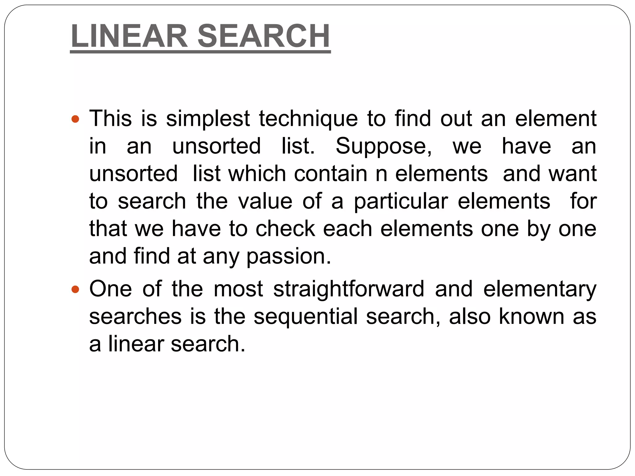 LINEAR SEARCH
 This is simplest technique to find out an element
in an unsorted list. Suppose, we have an
unsorted list which contain n elements and want
to search the value of a particular elements for
that we have to check each elements one by one
and find at any passion.
 One of the most straightforward and elementary
searches is the sequential search, also known as
a linear search.
 