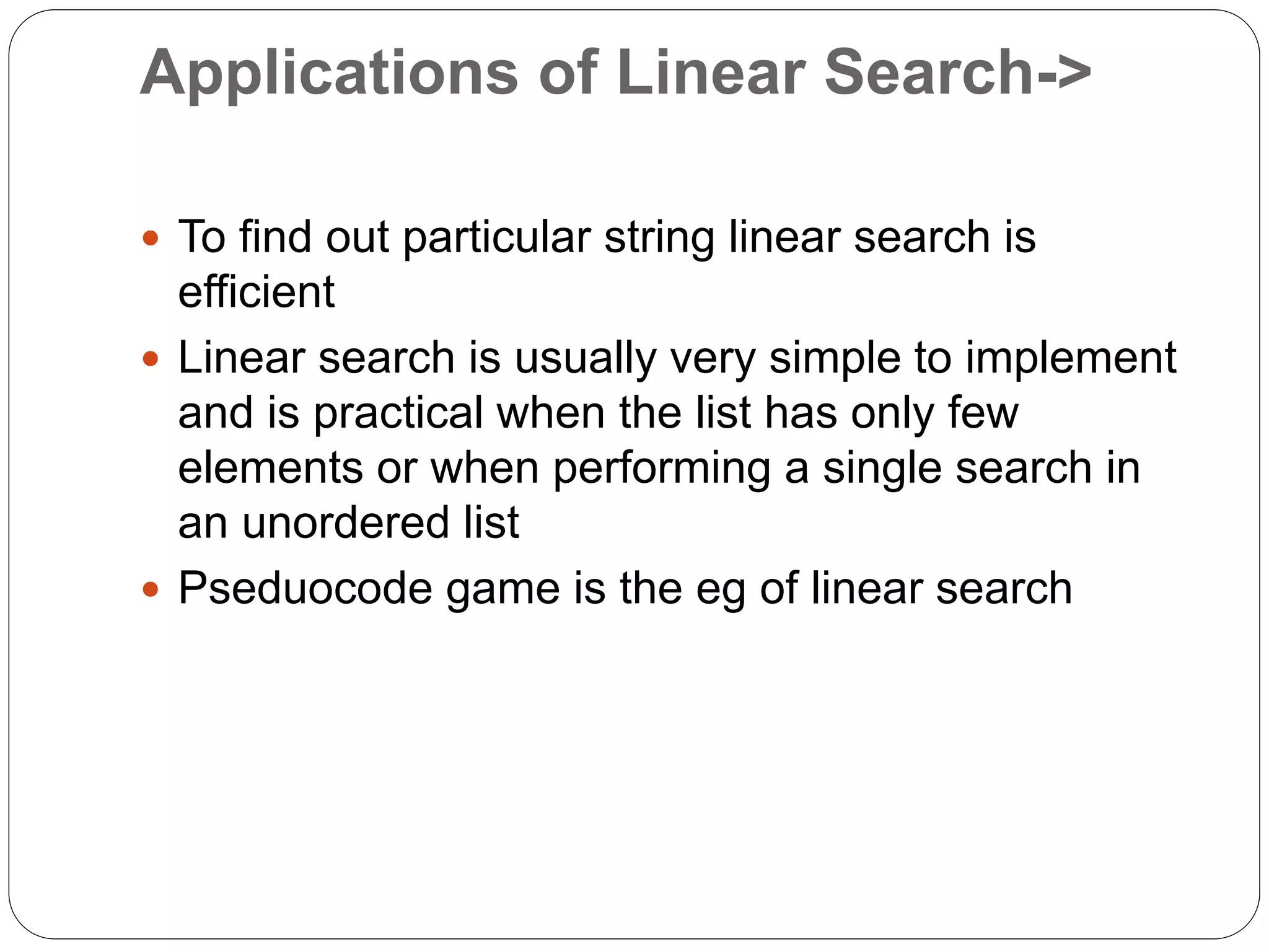 Applications of Linear Search->
 To find out particular string linear search is
efficient
 Linear search is usually very simple to implement
and is practical when the list has only few
elements or when performing a single search in
an unordered list
 Pseduocode game is the eg of linear search
 