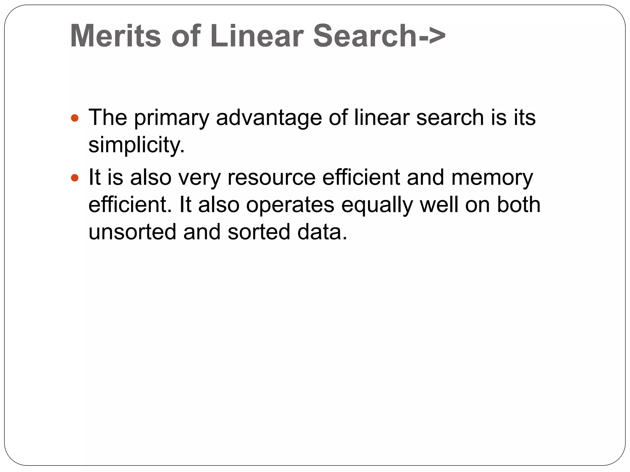 Merits of Linear Search->
 The primary advantage of linear search is its
simplicity.
 It is also very resource efficient and memory
efficient. It also operates equally well on both
unsorted and sorted data.
 