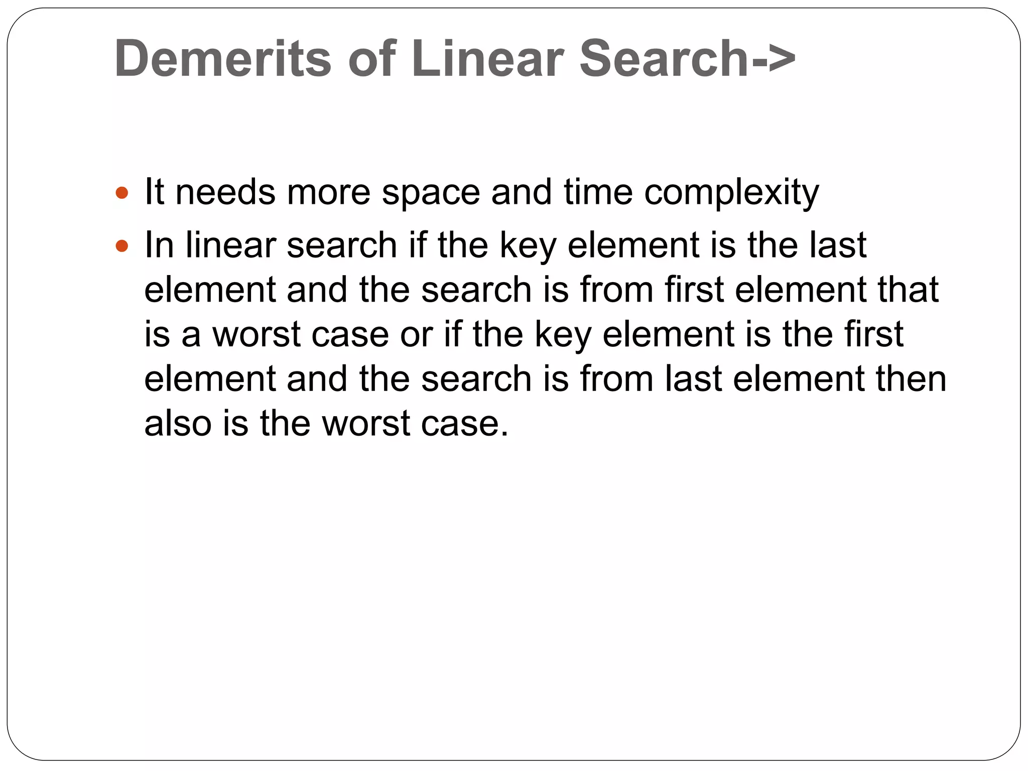 Demerits of Linear Search->
 It needs more space and time complexity
 In linear search if the key element is the last
element and the search is from first element that
is a worst case or if the key element is the first
element and the search is from last element then
also is the worst case.
 